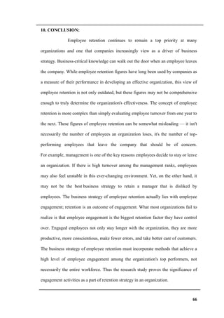 66
10. CONCLUSION:
Employee retention continues to remain a top priority at many
organizations and one that companies increasingly view as a driver of business
strategy. Business-critical knowledge can walk out the door when an employee leaves
the company. While employee retention figures have long been used by companies as
a measure of their performance in developing an effective organization, this view of
employee retention is not only outdated, but these figures may not be comprehensive
enough to truly determine the organization's effectiveness. The concept of employee
retention is more complex than simply evaluating employee turnover from one year to
the next. These figures of employee retention can be somewhat misleading — it isn't
necessarily the number of employees an organization loses, it's the number of top-
performing employees that leave the company that should be of concern.
For example, management is one of the key reasons employees decide to stay or leave
an organization. If there is high turnover among the management ranks, employees
may also feel unstable in this ever-changing environment. Yet, on the other hand, it
may not be the best business strategy to retain a manager that is disliked by
employees. The business strategy of employee retention actually lies with employee
engagement; retention is an outcome of engagement. What most organizations fail to
realize is that employee engagement is the biggest retention factor they have control
over. Engaged employees not only stay longer with the organization, they are more
productive, more conscientious, make fewer errors, and take better care of customers.
The business strategy of employee retention must incorporate methods that achieve a
high level of employee engagement among the organization's top performers, not
necessarily the entire workforce. Thus the research study proves the significance of
engagement activities as a part of retention strategy in an organization.
 
