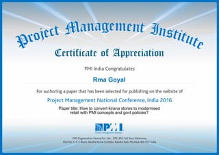 Certificate of Appreciation
PMI Organization Centre Pvt. Ltd.: 302-305, 3rd floor, Balarama,
Plot No. C-3, E-Block, Bandra Kurla Complex, Bandra East, Mumbai 400 051 India
PMI India Congratulates
geman ena tM Intc se tj ito ur teP
geman ena tM Intc se tj ito ur teP
For authoring a paper that has been selected for publishing on the website of
Project Management National Conference, India 2016
Rma Goyal
Paper title: How to convert kirana stores to modernised
retail with PMI concepts and govt policies?
 
