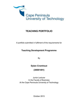 i
TEACHING PORTFOLIO
A portfolio submitted in fulfilment of the requirements for
Teaching Development Programme
By
Dylan Cromhout
(30081491)
Junior Lecturer
In the Faculty of Business
At the Cape Peninsula University of Technology
October 2013
 