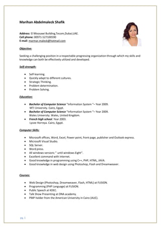 pg. 1
Marihan Abdelmaleck Shafik
Address: El Moosawi Building,Tecom,Dubai,UAE.
Cell phone: 00971-527100590
E-mail: marmar.maleck@hotmail.com
Objective:
Seeking a challenging position in a respectable progressing organization through which my skills and
knowledge can both be effectively utilized and developed.
Self-strength:
 Self-learning.
 Quickly adapt to different cultures.
 Strategic Thinking.
 Problem determination.
 Problem Solving.
Education:
 Bachelor of Computer Science “Information System “– Year 2009.
MTI University. Cairo, Egypt.
 Bachelor of Computer Science “Information System “– Year 2009.
Wales University. Wales, United Kingdom.
 French high school. Year 2003.
Lycee Horreya. Cairo, Egypt.
Computer Skills:
 Microsoft offices, Word, Excel, Power point, front page, publisher and Outlook express.
 Microsoft Visual Studio.
 SQL Server.
 Word press.
 All windows versions ‘’ until windows Eight‘’.
 Excellent command with internet.
 Good knowledge in programming using C++, PHP, HTML, JAVA.
 Good knowledge in web design using Photoshop, Flash and Dreamweaver.
Courses:
 Web Design (Photoshop, Dreamweaver, Flash, HTML) at FUSION.
 Programming (PHP Language) at FUSION.
 Public Speech at KDEC.
 Talk Show Presenting at ONA academy.
 PMP holder from the American University in Cairo (AUC).
 