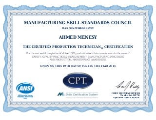 MANUFACTURING SKILL STANDARDS COUNCIL
HAS CONFERRED UPON
AHMED MENESY
THE CERTIFIED PRODUCTION TECHNICIANAE CERTIFICATION
For the successful completion of all four CPT production technician assessments in the areas of
SAFETY, QUALITY PRACTICE & MEASUREMENT, MANUFACTURING PROCESSES
AND PRODUCTION, MAINTENANCE AWARENESS.
GIVEN ON THIS 19TH DAY OF JUNE IN THE YEAR 2014
CHIEF EXECUTIVE OFFICER
Member Id: A25712
Expiration Date: 6/19/2019
 