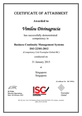 CERTIFICATE OF ATTAINMENT
Awarded to
Vimilou Divinagracia
has successfully demonstrated
competency in
Business Continuity Management Systems
ISO 22301:2012
(Competency Unit Exemplar Global-BC)
conducted on
31 January 2015
at
Singapore
Singapore
(Certificate No: BC-15921)
Di Wilde
Director Operations
Date: 26 February 2015
ISC Pty Ltd., Unit 3/10 Gladstone Road, Castle Hill NSW 2154, Sydney, Australia
ABN: 45 071 810 949
 