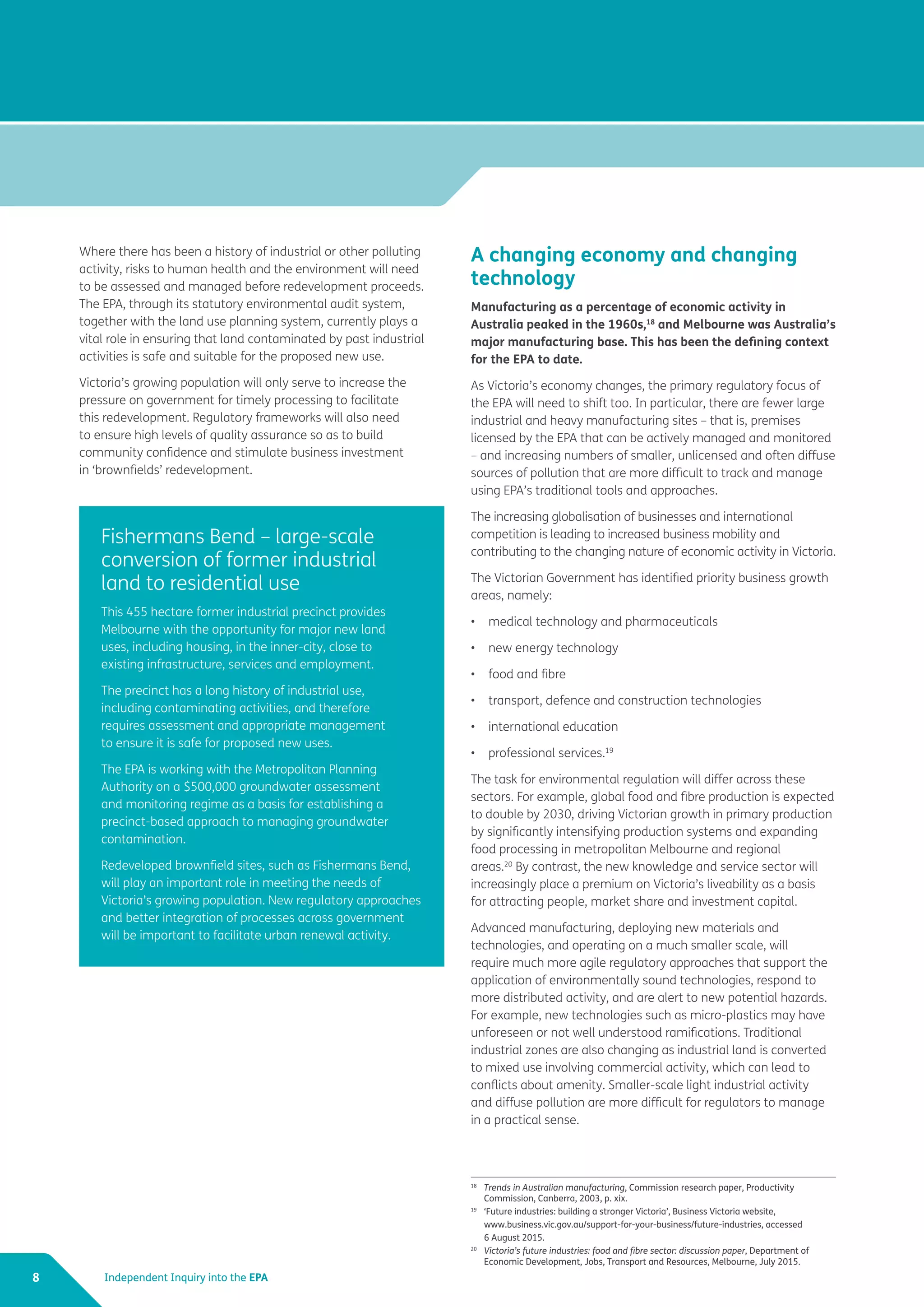 Independent Inquiry into the EPA8
Where there has been a history of industrial or other polluting
activity, risks to human health and the environment will need
to be assessed and managed before redevelopment proceeds.
The EPA, through its statutory environmental audit system,
together with the land use planning system, currently plays a
vital role in ensuring that land contaminated by past industrial
activities is safe and suitable for the proposed new use.
Victoria’s growing population will only serve to increase the
pressure on government for timely processing to facilitate
this redevelopment. Regulatory frameworks will also need
to ensure high levels of quality assurance so as to build
community confidence and stimulate business investment
in ‘brownfields’ redevelopment.
A changing economy and changing
technology
Manufacturing as a percentage of economic activity in
Australia peaked in the 1960s,18
and Melbourne was Australia’s
major manufacturing base. This has been the defining context
for the EPA to date.
As Victoria’s economy changes, the primary regulatory focus of
the EPA will need to shift too. In particular, there are fewer large
industrial and heavy manufacturing sites – that is, premises
licensed by the EPA that can be actively managed and monitored
– and increasing numbers of smaller, unlicensed and often diffuse
sources of pollution that are more difficult to track and manage
using EPA’s traditional tools and approaches.
The increasing globalisation of businesses and international
competition is leading to increased business mobility and
contributing to the changing nature of economic activity in Victoria.
The Victorian Government has identified priority business growth
areas, namely:
•	 medical technology and pharmaceuticals
•	 new energy technology
•	 food and fibre
•	 transport, defence and construction technologies
•	 international education
•	 professional services.19
The task for environmental regulation will differ across these
sectors. For example, global food and fibre production is expected
to double by 2030, driving Victorian growth in primary production
by significantly intensifying production systems and expanding
food processing in metropolitan Melbourne and regional
areas.20
By contrast, the new knowledge and service sector will
increasingly place a premium on Victoria’s liveability as a basis
for attracting people, market share and investment capital.
Advanced manufacturing, deploying new materials and
technologies, and operating on a much smaller scale, will
require much more agile regulatory approaches that support the
application of environmentally sound technologies, respond to
more distributed activity, and are alert to new potential hazards.
For example, new technologies such as micro-plastics may have
unforeseen or not well understood ramifications. Traditional
industrial zones are also changing as industrial land is converted
to mixed use involving commercial activity, which can lead to
conflicts about amenity. Smaller-scale light industrial activity
and diffuse pollution are more difficult for regulators to manage
in a practical sense.
Fishermans Bend – large-scale
conversion of former industrial
land to residential use
This 455 hectare former industrial precinct provides
Melbourne with the opportunity for major new land
uses, including housing, in the inner-city, close to
existing infrastructure, services and employment.
The precinct has a long history of industrial use,
including contaminating activities, and therefore
requires assessment and appropriate management
to ensure it is safe for proposed new uses.
The EPA is working with the Metropolitan Planning
Authority on a $500,000 groundwater assessment
and monitoring regime as a basis for establishing a
precinct-based approach to managing groundwater
contamination.
Redeveloped brownfield sites, such as Fishermans Bend,
will play an important role in meeting the needs of
Victoria’s growing population. New regulatory approaches
and better integration of processes across government
will be important to facilitate urban renewal activity.
18	
Trends in Australian manufacturing, Commission research paper, Productivity
Commission, Canberra, 2003, p. xix.
19
	 ‘Future industries: building a stronger Victoria’, Business Victoria website,
	 www.business.vic.gov.au/support-for-your-business/future-industries, accessed
	 6 August 2015.
20
	 Victoria’s future industries: food and fibre sector: discussion paper, Department of
Economic Development, Jobs, Transport and Resources, Melbourne, July 2015.
 