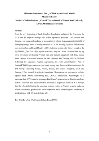 1
Obama's Government Post _ JCPOA against Saudi Arabia
Alireza Mohaddes
Student of Political science _ Central Tehran branch of Islamic Azad University
Alireza.Mohaddes@yahoo.com
Abstract
From the very beginning of Saudi Kingdom foundation, and except for few cases, the
USA and SA enjoyed strategic and stable diplomatic relations. The Relation that
became even more profound due to exploration of oil and its emergence in the field of
supplying energy, and it is mostly reminded as Oil for Security Equation. This relation
was more or less stable until Sept.11, 2001.But some events after Sept. 11, such as the
big Middle _East Plan, fight against terrorism, Iraq war, Arab, Lebanon riots, spring
wave or Islamic awakening, Yemen war, and nuclear agreement with Iran, caused
some changes in relations between the two countries. On Tuesday, July 14,2015;and
following the Lausanne Nuclear Agreement, the Joint Comprehensive Plan of
Action(JCPOA) agreement was concluded among Iran, European Community and the
5+1 Group (including China, France, Russia, the United Kingdom, USA and
Germany).This research is going to investigate Obama's current government policies
against Saudi Arabia considering post_ JCPOA atmosphere. Accordingly, it is
supposed that JCPOA can be considered as Obama's government willing to get closer
to Iran. However, this issue cannot be assumed as dispersion from SA. It is thought
that the USA is following the same two column system as Nixon's so as to make use
of Iran's economic, political and social capacities while controlling and continuity of
good relations with SA as a strategic ally.
Key Words: USA, SA, Foreign Policy, Iran, JCPOA
 