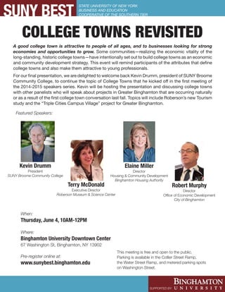 SUNY BEST
SUPPORTED BY:
STATE UNIVERSITY OF NEW YORK
BUSINESS AND EDUCATION
COOPERATIVE OF THE SOUTHERN TIER
COLLEGE TOWNS REVISITED
Terry McDonald
Executive Director
Roberson Museum & Science Center
Featured Speakers:
Where:
Binghamton University Downtown Center
67 Washington St, Binghamton, NY 13902
Pre-register online at:
www.sunybest.binghamton.edu
This meeting is free and open to the public.
Parking is available in the Collier Street Ramp,
the Water Street Ramp, and metered parking spots
on Washington Street.
Kevin Drumm
President
SUNY Broome Community College
When:
Thursday, June 4, 10AM-12PM
Robert Murphy
Director
Office of Economic Development
City of Binghamton
Elaine Miller
Director
Housing & Community Development
Binghamton Housing Authority
A good college town is attractive to people of all ages, and to businesses looking for strong
economies and opportunities to grow. Some communities—realizing the economic vitality of the
long-standing, historic college towns—have intentionally set out to build college towns as an economic
and community development strategy. This event will remind participants of the attributes that define
college towns and also make them attractive to young professionals.
For our final presentation, we are delighted to welcome back Kevin Drumm, president of SUNY Broome
Community College, to continue the topic of College Towns that he kicked off in the first meeting of
the 2014-2015 speakers series. Kevin will be hosting the presentation and discussing college towns
with other panelists who will speak about projects in Greater Binghamton that are occurring naturally
or as a result of the first college town conversation last fall. Topics will include Roberson’s new Tourism
study and the “Triple Cities Campus Village” project for Greater Binghamton.
 