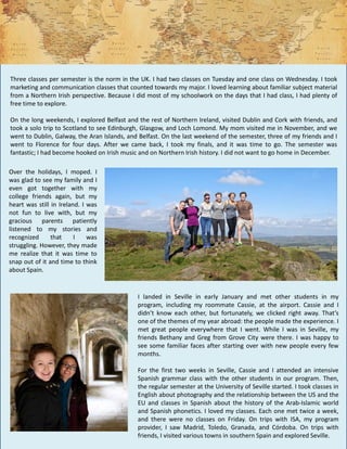 Three classes per semester is the norm in the UK. I had two classes on Tuesday and one class on Wednesday. I took
marketing and communication classes that counted towards my major. I loved learning about familiar subject material
from a Northern Irish perspective. Because I did most of my schoolwork on the days that I had class, I had plenty of
free time to explore.
On the long weekends, I explored Belfast and the rest of Northern Ireland, visited Dublin and Cork with friends, and
took a solo trip to Scotland to see Edinburgh, Glasgow, and Loch Lomond. My mom visited me in November, and we
went to Dublin, Galway, the Aran Islands, and Belfast. On the last weekend of the semester, three of my friends and I
went to Florence for four days. After we came back, I took my finals, and it was time to go. The semester was
fantastic; I had become hooked on Irish music and on Northern Irish history. I did not want to go home in December.
I landed in Seville in early January and met other students in my
program, including my roommate Cassie, at the airport. Cassie and I
didn’t know each other, but fortunately, we clicked right away. That’s
one of the themes of my year abroad: the people made the experience. I
met great people everywhere that I went. While I was in Seville, my
friends Bethany and Greg from Grove City were there. I was happy to
see some familiar faces after starting over with new people every few
months.
For the first two weeks in Seville, Cassie and I attended an intensive
Spanish grammar class with the other students in our program. Then,
the regular semester at the University of Seville started. I took classes in
English about photography and the relationship between the US and the
EU and classes in Spanish about the history of the Arab-Islamic world
and Spanish phonetics. I loved my classes. Each one met twice a week,
and there were no classes on Friday. On trips with ISA, my program
provider, I saw Madrid, Toledo, Granada, and Córdoba. On trips with
friends, I visited various towns in southern Spain and explored Seville.
Over the holidays, I moped. I
was glad to see my family and I
even got together with my
college friends again, but my
heart was still in Ireland. I was
not fun to live with, but my
gracious parents patiently
listened to my stories and
recognized that I was
struggling. However, they made
me realize that it was time to
snap out of it and time to think
about Spain.
 