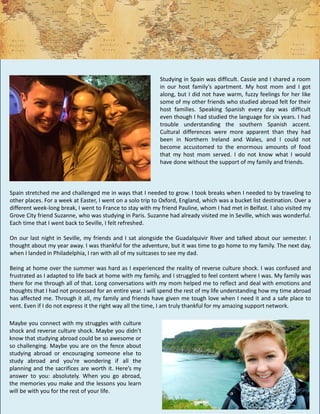 Spain stretched me and challenged me in ways that I needed to grow. I took breaks when I needed to by traveling to
other places. For a week at Easter, I went on a solo trip to Oxford, England, which was a bucket list destination. Over a
different week-long break, I went to France to stay with my friend Pauline, whom I had met in Belfast. I also visited my
Grove City friend Suzanne, who was studying in Paris. Suzanne had already visited me in Seville, which was wonderful.
Each time that I went back to Seville, I felt refreshed.
On our last night in Seville, my friends and I sat alongside the Guadalquivir River and talked about our semester. I
thought about my year away. I was thankful for the adventure, but it was time to go home to my family. The next day,
when I landed in Philadelphia, I ran with all of my suitcases to see my dad.
Being at home over the summer was hard as I experienced the reality of reverse culture shock. I was confused and
frustrated as I adapted to life back at home with my family, and I struggled to feel content where I was. My family was
there for me through all of that. Long conversations with my mom helped me to reflect and deal with emotions and
thoughts that I had not processed for an entire year. I will spend the rest of my life understanding how my time abroad
has affected me. Through it all, my family and friends have given me tough love when I need it and a safe place to
vent. Even if I do not express it the right way all the time, I am truly thankful for my amazing support network.
Studying in Spain was difficult. Cassie and I shared a room
in our host family’s apartment. My host mom and I got
along, but I did not have warm, fuzzy feelings for her like
some of my other friends who studied abroad felt for their
host families. Speaking Spanish every day was difficult
even though I had studied the language for six years. I had
trouble understanding the southern Spanish accent.
Cultural differences were more apparent than they had
been in Northern Ireland and Wales, and I could not
become accustomed to the enormous amounts of food
that my host mom served. I do not know what I would
have done without the support of my family and friends.
Maybe you connect with my struggles with culture
shock and reverse culture shock. Maybe you didn’t
know that studying abroad could be so awesome or
so challenging. Maybe you are on the fence about
studying abroad or encouraging someone else to
study abroad and you’re wondering if all the
planning and the sacrifices are worth it. Here’s my
answer to you: absolutely. When you go abroad,
the memories you make and the lessons you learn
will be with you for the rest of your life.
 