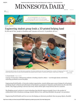 6/8/2016 Engineering student group lends a 3D­printed helping hand | mndaily.com ­ The Minnesota Daily
http://www.mndaily.com/news/campus/2016/05/01/engineering­student­group­lends­3d­printed­helping­hand 1/4
NEWS » CAMPUS
By Keaton Schmitt May 02, 2016
Engineering student group lends a 3D-printed helping hand
By the end of May, people in Honduras and Tanzania will receive 16 prosthetic devices.
A group of University of Minnesota students is lending a hand to others — not through charity work but by
exporting prosthetics across the globe.
 
 
Engineering World Health, a University student organization, started editing open­source designs for 3D­printed
prosthetic hands in March and will donate its first batch to recipients in Tanzania and Honduras by the end of the
month. They began printing 16 devices last week, which will be split evenly between the two countries.
 
 
The fledgling group’s mission to create technology that directly improves people’s lives is the product of
collaboration with a Honduran exchange student, Melvin Cruz, said Hana Boudlali, the group’s vice president.
 
 
Engineering World Health and Cruz are now developing an electronic prosthetic that can grasp objects, Boudlali
By Niti Gupta
Six­year­old John Donohoo, left, and Kelly Hannon assemble a 3D printed prosthetic hand with cousin Elizabeth Moy, a member of Engineering World Health. The student
group hosted Giving a Hand, an event at which attendees built prosthetic hands for children in Honduras and Tanzania, in Moos Tower on Saturday.
WEDNESDAYJUNE 8, 2016
MENU
 