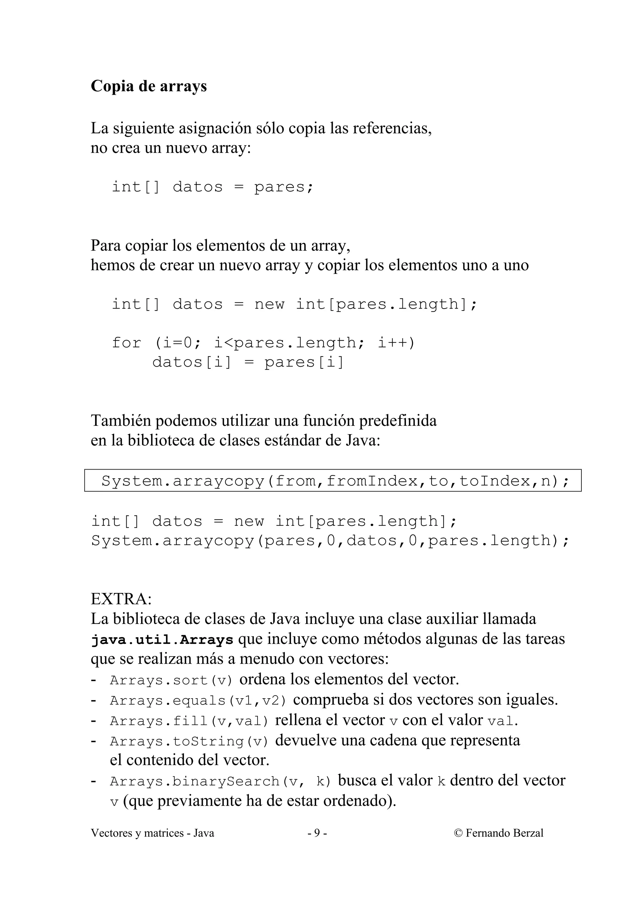 Vectores y matrices - Java - 9 - © Fernando Berzal
Copia de arrays
La siguiente asignación sólo copia las referencias,
no crea un nuevo array:
int[] datos = pares;
Para copiar los elementos de un array,
hemos de crear un nuevo array y copiar los elementos uno a uno
int[] datos = new int[pares.length];
for (i=0; i<pares.length; i++)
datos[i] = pares[i]
También podemos utilizar una función predefinida
en la biblioteca de clases estándar de Java:
System.arraycopy(from,fromIndex,to,toIndex,n);
int[] datos = new int[pares.length];
System.arraycopy(pares,0,datos,0,pares.length);
EXTRA:
La biblioteca de clases de Java incluye una clase auxiliar llamada
java.util.Arrays que incluye como métodos algunas de las tareas
que se realizan más a menudo con vectores:
- Arrays.sort(v) ordena los elementos del vector.
- Arrays.equals(v1,v2) comprueba si dos vectores son iguales.
- Arrays.fill(v,val) rellena el vector v con el valor val.
- Arrays.toString(v) devuelve una cadena que representa
el contenido del vector.
- Arrays.binarySearch(v, k) busca el valor k dentro del vector
v (que previamente ha de estar ordenado).
 