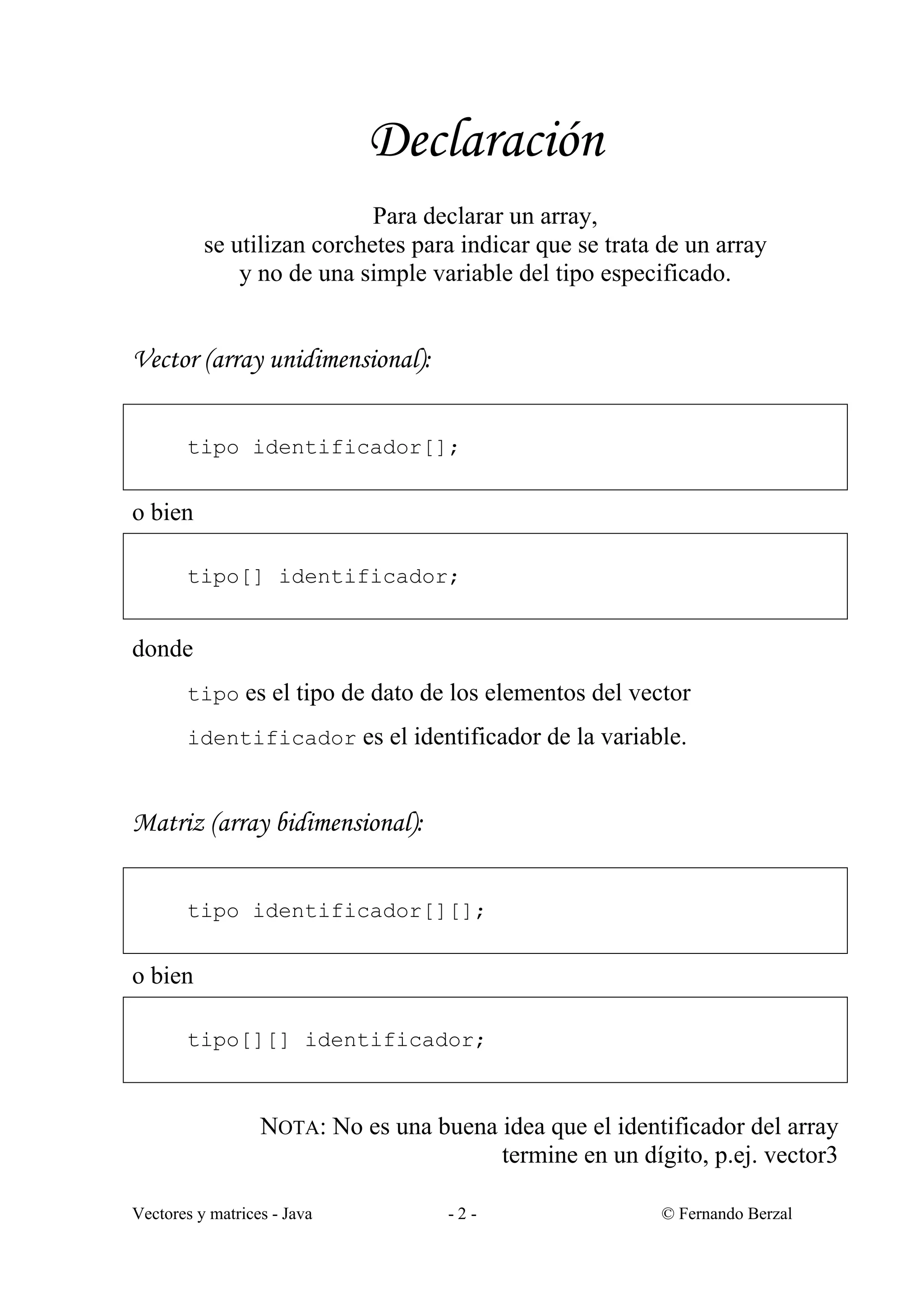 Vectores y matrices - Java - 2 - © Fernando Berzal
Declaración
Para declarar un array,
se utilizan corchetes para indicar que se trata de un array
y no de una simple variable del tipo especificado.
Vector (array unidimensional):
tipo identificador[];
o bien
tipo[] identificador;
donde
tipo es el tipo de dato de los elementos del vector
identificador es el identificador de la variable.
Matriz (array bidimensional):
tipo identificador[][];
o bien
tipo[][] identificador;
NOTA: No es una buena idea que el identificador del array
termine en un dígito, p.ej. vector3
 