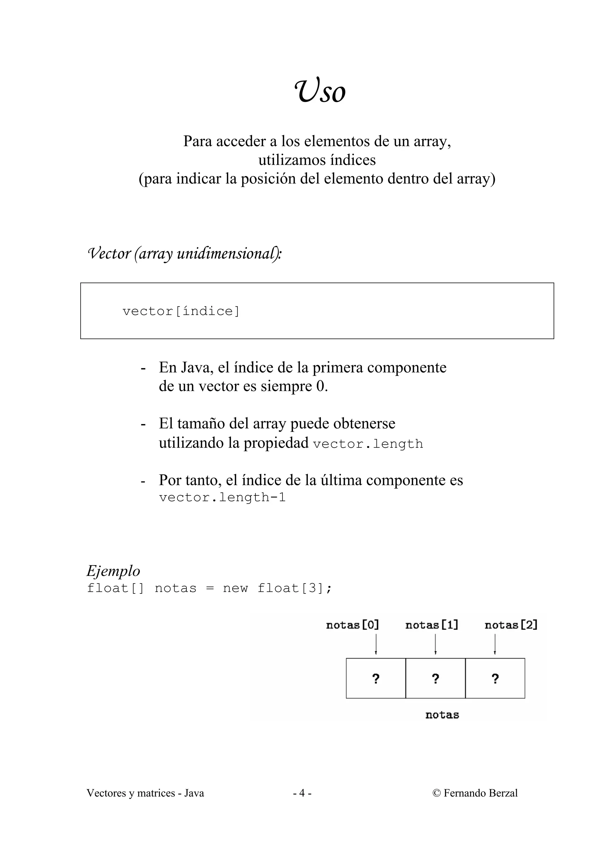 Vectores y matrices - Java - 4 - © Fernando Berzal
Uso
Para acceder a los elementos de un array,
utilizamos índices
(para indicar la posición del elemento dentro del array)
Vector (array unidimensional):
vector[índice]
- En Java, el índice de la primera componente
de un vector es siempre 0.
- El tamaño del array puede obtenerse
utilizando la propiedad vector.length
- Por tanto, el índice de la última componente es
vector.length-1
Ejemplo
float[] notas = new float[3];
 