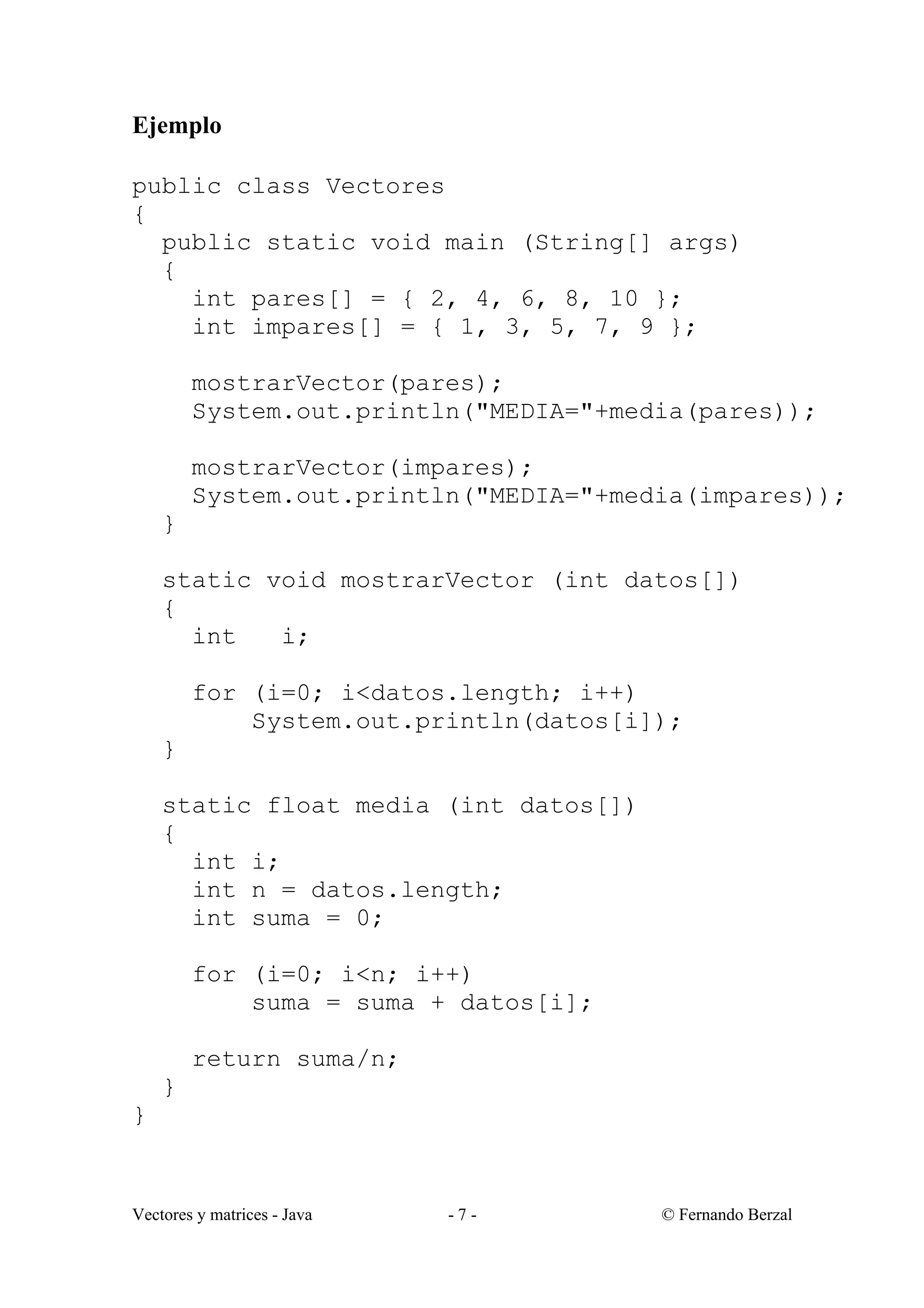 Vectores y matrices - Java - 7 - © Fernando Berzal
Ejemplo
public class Vectores
{
public static void main (String[] args)
{
int pares[] = { 2, 4, 6, 8, 10 };
int impares[] = { 1, 3, 5, 7, 9 };
mostrarVector(pares);
System.out.println("MEDIA="+media(pares));
mostrarVector(impares);
System.out.println("MEDIA="+media(impares));
}
static void mostrarVector (int datos[])
{
int i;
for (i=0; i<datos.length; i++)
System.out.println(datos[i]);
}
static float media (int datos[])
{
int i;
int n = datos.length;
int suma = 0;
for (i=0; i<n; i++)
suma = suma + datos[i];
return suma/n;
}
}
 