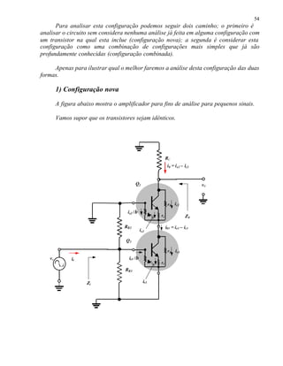 54
Para analisar esta configuração podemos seguir dois caminho; o primeiro é
analisar o circuito sem considera nenhuma análise já feita em alguma configuração com
um transistor na qual esta inclue (configuração nova); a segunda é considerar esta
configuração como uma combinação de configurações mais simples que já são
profundamente conhecidas (configuração combinada).
Apenas para ilustrar qual o melhor faremos a análise desta configuração das duas
formas.
1) Configuração nova
A figura abaixo mostra o amplificador para fins de análise para pequenos sinais.
Vamos supor que os transistores sejam idênticos.
RB2
Zi
ve
v0
i0 = ie2 – ic2
ie
RB3
RC
Q2
Q1
Z0
ββre re
r0
ββre re
r0 ic1
ie1
ic2
ie1 /β
ie2 /β
ie2
i01 = ie1 – ic1
 