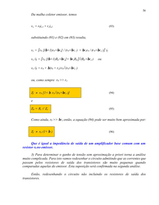 56
Da malha coletor emissor, temos
vx = r0ic2 + reie2 (93)
substituindo (91) e (92) em (93) resulta,
vx = {r0 [(β+1)r0+βre] / (r0+βre ) + βrer0 / (r0+βre )} if
vx /if = {r0 [(β+1)RE+βre]+ βreRE}/(RE+βre ) ou
vx /if = r0 + β(r0 + re)r0 /(r0+βre )
ou, como sempre r0 >> re
Zf ≈ r0 [1+ β r0 /(r0+βre )] (94)
e
Z0 = Rc // Zx (95)
Como ainda, r0 >> βre então, a equação (94) pode ser muito bem aproximada por:
Zf ≈ r0 (1+ β ) (96)
Que é igual a impedância de saída de um amplificador base comum com um
resistor r0 no emissor.
3) Para determinar o ganho de tensão sem aproximação a priori torna a análise
muito complicada. Para isto vamos redesenhar o circuito admitindo que as correntes que
passam pelos resistores de saída dos transistores são muito pequenas quando
comparadas aquelas do emissor. Esta suposição será confirmada na segunda análise.
Então, redesenhando o circuito não incluindo os resistores de saída dos
transistores.
 