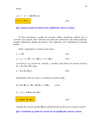 58
Então
v0 /vi = Av = - RCβ /(β+1)/re
Av = ≈ - RC /re (100)
Que é igual ao ganho de tensão de um amplificador emisssor comum.
4) Para determinar o ganho de corrente, vamos, novamente, admitir que as
correntes que passam pelos resistores de saída dos transistores são muito pequenas
quando comparadas aquelas do emissor. Esta suposição será confirmada na segunda
análise.
Então, reportando ao circuito acima temos,
ib = ie1/β (101)
ie1 = ie2 + ie2 1/β = (1+ 1/β) ie2 = (1+ 1/β) i0 (102)
A corrente ib é a corrente de entrada ie dividida pelo divisor de corrente resistivo
RB = RB3//RB2 e βre. Logo,
ib = RB /( RB+βre) ie (102)
Substituindo (102) em (101) e o resultado em (102) resulta,
RB /( RB+βre) ie =(β+ 1)/β. β i0 =1/α.β i0 assim
Ai = i0 /ie = α.β RB /( RB+βre)
Ai ≈ β RB /( RB+βre) (103)
O ganho de corrente máxima (β) foi reduzido devido ao divisor de corrente resistivo.
Que é semelhante ao ganho de corrente de um amplificador emisssor comum.
 
