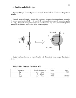 60
ü Configuração Darlington
A principal função desta configuração é conseguir alta impedância de entrada e alto ganho de
corrente.
O arranjo desta configuração é conectar dois transistores do mesmo tipo de maneira que se o ganho
de corrente de um transistor for β1 e o do outro for β2 então o ganho de corrente do arranjo será igual a
βD = β1.β2 . A conecção Darlington atua como um novo dispositivo, cujo ganho de corrente é o produto
dos ganhos individuais. A figura abaixo mostra esta configuração.
A figura abaixo fornece as especificações de data sheets para um par Darlington
típico.
Tipo 2N999 – Transistor Darlington NPN
Parâmetro Condições de teste Mim. Max.
VBE IC = 100mA 1,8V
hFE
(βD)
IC = 10mA
IC = 100mA
4000
7000 70.000
β1
β2
βD = β1.β2
IB
IC
βD = IC / IB
 