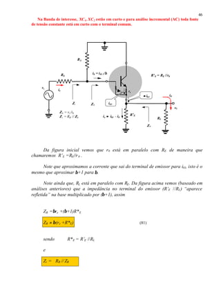 46
Na Banda de interesse, XC1, XC2 estão em curto e para análise incremental (AC) toda fonte
de tensão constante está em curto com o terminal comum.
Da figura inicial vemos que r0 está em paralelo com RE de maneira que
chamaremos R’E =RE//r0 .
Note que aproximamos a corrente que sai do terminal de emissor para i01, isto é o
mesmo que aproximar β+1 para β.
Note ainda que, RL está em paralelo com RE. Da figura acima vemos (baseado em
análises anteriores) que a impedância no terminal do emissor (R’E //RL) “aparece
refletida” na base multiplicado por (β+1), assim
ZB =βre +(β+1)R*E
ZB ≈ β(re +R*E) (81)
sendo R*E = R’E //RL
e
Zi = RB // ZB
RB
R’E
ββre re
Zi
Z0
i01
ib = i01 //β
Zb
ie ≈≈ i01 - i0
Zb = vi /ib
Zi = RB // Zb RL
v0
i0
RS
ve
ie
R’E = RE //r0
≈≈ i01
 