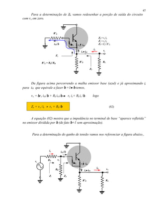 47
Para a determinação de Z0, vamos redesenhar a porção de saída do circuito
com ve em zero.
Da figura acima percorrendo a malha emissor base (azul) e já aproximando ie
para i01 que equivale a fazer β +1≈≈ β temos,
vx = βre i01/β + RS i01/β ≈≈ re ie+ RS ie /β logo
Ze = vx /ie ≈ re + RS /β (82)
A equação (82) mostra que a impedância no terminal de base “aparece refletida”
no emissor dividida por β (de fato β+1 sem aproximação).
Para a determinação do ganho de tensão vamos nos referenciar a figura abaixo.,
R’E
ββre re
Z0
RL
vx
ix
R’S
i01/β
ie≈≈ i01
Z0=vx/ix
Ze=vx/ie
Z0=Ze//R’Ei01
Ze
R’S = RS//RB
R’E
ββre re
RL
v0
i0
RS
i01/β
ie≈≈ i01
i01
ve
RB
vb
ZBZi
ie
 