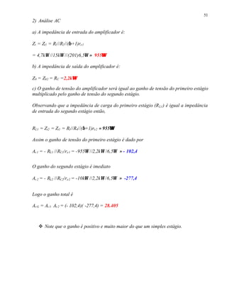 51
2) Análise AC
a) A impedância de entrada do amplificador é:
Zi = Zi1 = R1//R2//(β+1)re1
= 4,7kΩ //15kΩ //(201)6,5Ω ≈ 955ΩΩ
b) A impedância de saída do amplificador é:
Z0 = Z02 = RC =2,2kΩΩ
c) O ganho de tensão do amplificador será igual ao ganho de tensão do primeiro estágio
multiplicado pelo ganho de tensão do segundo estágio.
Observando que a impedância de carga do primeiro estágio (RL1) é igual a impedância
de entrada do segundo estágio então,
RL1 = Zi2 = Zi1 = R3//R4//(β+1)re2 ≈ 955ΩΩ
Assim o ganho de tensão do primeiro estágio é dado por
Av1 = - RL1 //RC1/re1 = -955Ω //2,2kΩ /6,5Ω ≈ - 102,4
O ganho do segundo estágio é imediato
Av2 = - RL2 //RC2/re2 = -10kΩ //2,2kΩ /6,5Ω ≈ -277,4
Logo o ganho total é
AvG = Av1. Av2 = (- 102,4)( -277,4) = 28.405
v Note que o ganho é positivo e muito maior do que um simples estágio.
 
