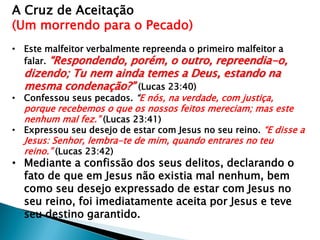 A Cruz de Aceitação
(Um morrendo para o Pecado)
• Este malfeitor verbalmente repreenda o primeiro malfeitor a
falar. “Respondendo, porém, o outro, repreendia-o,
dizendo; Tu nem ainda temes a Deus, estando na
mesma condenação?” (Lucas 23:40)
• Confessou seus pecados. “E nós, na verdade, com justiça,
porque recebemos o que os nossos feitos mereciam; mas este
nenhum mal fez.” (Lucas 23:41)
• Expressou seu desejo de estar com Jesus no seu reino. “E disse a
Jesus: Senhor, lembra-te de mim, quando entrares no teu
reino.” (Lucas 23:42)
• Mediante a confissão dos seus delitos, declarando o
fato de que em Jesus não existia mal nenhum, bem
como seu desejo expressado de estar com Jesus no
seu reino, foi imediatamente aceita por Jesus e teve
seu destino garantido.
 