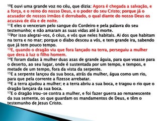 10E ouvi uma grande voz no céu, que dizia: Agora é chegada a salvação, e
a força, e o reino do nosso Deus, e o poder do seu Cristo; porque já o
acusador de nossos irmãos é derrubado, o qual diante do nosso Deus os
acusava de dia e de noite.
11E eles o venceram pelo sangue do Cordeiro e pela palavra do seu
testemunho; e não amaram as suas vidas até à morte.
12Por isso alegrai-vos, ó céus, e vós que neles habitais. Ai dos que habitam
na terra e no mar; porque o diabo desceu a vós, e tem grande ira, sabendo
que já tem pouco tempo.
13E, quando o dragão viu que fora lançado na terra, perseguiu a mulher
que dera à luz o filho homem.
14E foram dadas à mulher duas asas de grande águia, para que voasse para
o deserto, ao seu lugar, onde é sustentada por um tempo, e tempos, e
metade de um tempo, fora da vista da serpente.
15E a serpente lançou da sua boca, atrás da mulher, água como um rio,
para que pela corrente a fizesse arrebatar.
16E a terra ajudou a mulher; e a terra abriu a sua boca, e tragou o rio que o
dragão lançara da sua boca.
17E o dragão irou-se contra a mulher, e foi fazer guerra ao remanescente
da sua semente, os que guardam os mandamentos de Deus, e têm o
testemunho de Jesus Cristo.
 