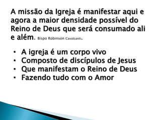 A missão da Igreja é manifestar aqui e
agora a maior densidade possível do
Reino de Deus que será consumado ali
e além. Bispo Robinson Cavalcanti.
• A igreja é um corpo vivo
• Composto de discípulos de Jesus
• Que manifestam o Reino de Deus
• Fazendo tudo com o Amor
 