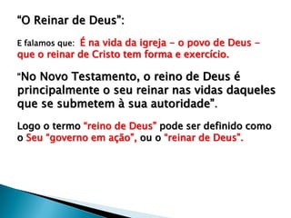 “O Reinar de Deus”:
E falamos que: É na vida da igreja - o povo de Deus -
que o reinar de Cristo tem forma e exercício.
“No Novo Testamento, o reino de Deus é
principalmente o seu reinar nas vidas daqueles
que se submetem à sua autoridade”.
Logo o termo “reino de Deus” pode ser definido como
o Seu “governo em ação”, ou o “reinar de Deus”.
 
