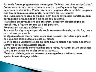 Por onde forem, preguem esta mensagem: „O Reino dos céus está próximo‟.
Curem os enfermos, ressuscitem os mortos, purifiquem os leprosos,
expulsem os demônios. Vocês receberam de graça; dêem também de graça.
Não levem nem ouro, nem prata, nem cobre em seus cintos;
não levem nenhum saco de viagem, nem túnica extra, nem sandálias, nem
bordão; pois o trabalhador é digno do seu sustento.
"Na cidade ou povoado em que entrarem, procurem alguém digno de
recebê-los, e fiquem em sua casa até partirem.
Ao entrarem na casa, saúdem-na.
Se a casa for digna, que a paz de vocês repouse sobre ela; se não for, que a
paz retorne para vocês.
Se alguém não os receber nem ouvir suas palavras, sacudam a poeira dos
pés, quando saírem daquela casa ou cidade.
Eu lhes digo a verdade: No dia do juízo haverá menor rigor para Sodoma e
Gomorra do que para aquela cidade.
Eu os estou enviando como ovelhas entre lobos. Portanto, sejam prudentes
como as serpentes e simples como as pombas.
"Tenham cuidado, pois os homens os entregarão aos tribunais e os
açoitarão nas sinagogas deles.
 