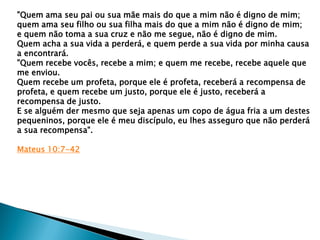 "Quem ama seu pai ou sua mãe mais do que a mim não é digno de mim;
quem ama seu filho ou sua filha mais do que a mim não é digno de mim;
e quem não toma a sua cruz e não me segue, não é digno de mim.
Quem acha a sua vida a perderá, e quem perde a sua vida por minha causa
a encontrará.
"Quem recebe vocês, recebe a mim; e quem me recebe, recebe aquele que
me enviou.
Quem recebe um profeta, porque ele é profeta, receberá a recompensa de
profeta, e quem recebe um justo, porque ele é justo, receberá a
recompensa de justo.
E se alguém der mesmo que seja apenas um copo de água fria a um destes
pequeninos, porque ele é meu discípulo, eu lhes asseguro que não perderá
a sua recompensa".
Mateus 10:7-42
 