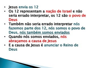 • Jesus envia os 12
• Os 12 representam a nação de Israel e não
seria errado interpretar, os 12 são o povo de
Deus
• Também não seria errado interpretar nós
fazemos parte dos 12, nós somos o povo de
Deus, nós também somos enviados
• Quando nós somos enviados, nós
abraçamos a causa de Jesus
• E a causa de Jesus é anunciar o Reino de
Deus
 