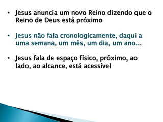 • Jesus anuncia um novo Reino dizendo que o
Reino de Deus está próximo
• Jesus não fala cronologicamente, daqui a
uma semana, um mês, um dia, um ano...
• Jesus fala de espaço físico, próximo, ao
lado, ao alcance, está acessível
 