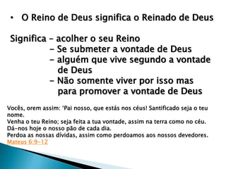 • O Reino de Deus significa o Reinado de Deus
Significa – acolher o seu Reino
- Se submeter a vontade de Deus
- alguém que vive segundo a vontade
de Deus
- Não somente viver por isso mas
para promover a vontade de Deus
Vocês, orem assim: „Pai nosso, que estás nos céus! Santificado seja o teu
nome.
Venha o teu Reino; seja feita a tua vontade, assim na terra como no céu.
Dá-nos hoje o nosso pão de cada dia.
Perdoa as nossas dívidas, assim como perdoamos aos nossos devedores.
Mateus 6:9-12
 