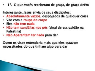• 1º. O que vocês receberam de graça, de graça deêm
Interessante, Jesus envia os seus discípulos:
• Absolutamente vazios, despojados de qualquer coisa
• Vão com a roupa do corpo
• Eles não tem nada
• Não tem sandálias nos pés (sinal de escravidão na
Palestina)
• Não Aparentam ter nada para dar
Quem os visse entenderia mais que eles estavam
necessitados do que tinham algo para dar
 