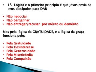 • 1º. Lógica e o primeiro princípio é que Jesus envia os
seus discípulos para DAR
• Não negociar
• Não barganhar
• Não entregar/recusar por mérito ou demérito
Mas pela lógica da GRATUIDADE, e a lógica da graça
funciona pelo:
• Pela Gratuidade
• Pelo Desinteresse
• Pela Generosidade
• Pela Misericórdia
• Pela Compaixão
 
