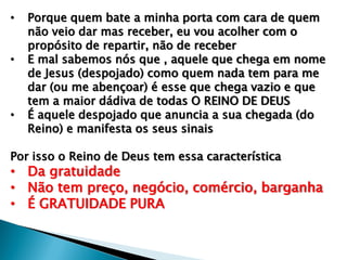 • Porque quem bate a minha porta com cara de quem
não veio dar mas receber, eu vou acolher com o
propósito de repartir, não de receber
• E mal sabemos nós que , aquele que chega em nome
de Jesus (despojado) como quem nada tem para me
dar (ou me abençoar) é esse que chega vazio e que
tem a maior dádiva de todas O REINO DE DEUS
• É aquele despojado que anuncia a sua chegada (do
Reino) e manifesta os seus sinais
Por isso o Reino de Deus tem essa característica
• Da gratuidade
• Não tem preço, negócio, comércio, barganha
• É GRATUIDADE PURA
 