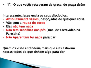 • 1º. O que vocês receberam de graça, de graça deêm
Interessante, Jesus envia os seus discípulos:
• Absolutamente vazios, despojados de qualquer coisa
• Vão com a roupa do corpo
• Eles não tem nada
• Não tem sandálias nos pés (sinal de escravidão na
Palestina)
• Não Aparentam ter nada para dar
Quem os visse entenderia mais que eles estavam
necessitados do que tinham algo para dar
 