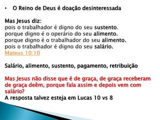 • O Reino de Deus é doação desinteressada
Mas Jesus diz:
pois o trabalhador é digno do seu sustento.
porque digno é o operário do seu alimento.
porque digno é o trabalhador do seu alimento.
pois o trabalhador é digno do seu salário.
Mateus 10:10
Salário, alimento, sustento, pagamento, retribuição
Mas Jesus não disse que é de graça, de graça receberam
de graça deêm, porque fala assim e depois vem com
salário?
A resposta talvez esteja em Lucas 10 vs 8
 