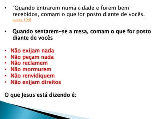 • "Quando entrarem numa cidade e forem bem
recebidos, comam o que for posto diante de vocês.
Lucas 10:8
• Quando sentarem-se a mesa, comam o que for posto
diante de vocês
• Não exijam nada
• Não peçam nada
• Não reclamem
• Não mormurem
• Não renvidiquem
• Não exijam direitos
O que Jesus está dizendo é:
 
