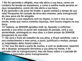 7 Ele foi oprimido e afligido, mas não abriu a sua boca; como um
cordeiro foi levado ao matadouro, e como a ovelha muda perante os
seus tosquiadores, assim ele não abriu a sua boca.
8 Da opressão e do juízo foi tirado; e quem contará o tempo da sua
vida? Porquanto foi cortado da terra dos viventes; pela transgressão
do meu povo ele foi atingido.
9 E puseram a sua sepultura com os ímpios, e com o rico na sua
morte; ainda que nunca cometeu injustiça, nem houve engano na sua
boca.
10 Todavia, ao SENHOR agradou moê-lo, fazendo-o enfermar;
quando a sua alma se puser por expiação do pecado, verá a sua
posteridade, prolongará os seus dias; e o bom prazer do SENHOR
prosperará na sua mão.
11 Ele verá o fruto do trabalho da sua alma, e ficará satisfeito; com o
seu conhecimento o meu servo, o justo, justificará a muitos; porque
as iniqüidades deles levará sobre si.
12 Por isso lhe darei a parte de muitos, e com os poderosos repartirá
ele o despojo; porquanto derramou a sua alma na morte, e foi
contado com os transgressores; mas ele levou sobre si o pecado de
muitos, e intercedeu pelos transgressores.
 