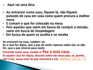 • Aqui vai uma dica:
• Ao entrarem numa casa, fiquem lá, não fiquem
pulando de casa em casa como quem procura a melhor
mesa
• E comam o que for colocado na mesa
• Pois aqueles que saem em busca de cumprir a missão,
saem em busca de hospedagem
• Em busca de quem os acolha e os receba
Ao entrarem na casa, saúdem-na.
Se a casa for digna, que a paz de vocês repouse sobre ela; se não
for, que a paz retorne para vocês.
Entrando numa casa, saudai-a: Paz a esta casa.
Se aquela casa for digna, descerá sobre ela vossa paz; se, porém,
não o for, vosso voto de paz retornará a vós Mateus 10:12-13
 