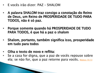 • E vocês irão dizer: PAZ – SHALOM
• A palavra SHALOM traz consigo a conotação do Reino
de Deus, um Reino de PROSPERIDADE DE TUDO PARA
TODOS, não é só paz.
• Porque somente quando há PROSPERIDADE DE TUDO
PARA TODOS, é que há a paz o shalom
• Shalom, portanto, também significa isso, prosperidade
em tudo para todos
• Olha o texto de novo e reflita:
• Se a casa for digna, que a paz de vocês repouse sobre
ela; se não for, que a paz retorne para vocês. Mateus 10:13
 