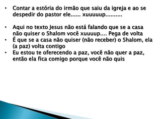 • Contar a estória do irmão que saiu da igreja e ao se
despedir do pastor ele...... xuuuuup..........
• Aqui no texto Jesus não está falando que se a casa
não quiser o Shalom você xuuuup.... Pega de volta
• É que se a casa não quiser (não receber) o Shalom, ela
(a paz) volta contigo
• Eu estou te oferecendo a paz, você não quer a paz,
então ela fica comigo porque você não quis
 