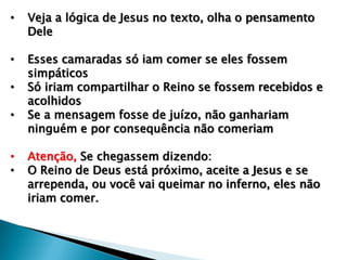 • Veja a lógica de Jesus no texto, olha o pensamento
Dele
• Esses camaradas só iam comer se eles fossem
simpáticos
• Só iriam compartilhar o Reino se fossem recebidos e
acolhidos
• Se a mensagem fosse de juízo, não ganhariam
ninguém e por consequência não comeriam
• Atenção, Se chegassem dizendo:
• O Reino de Deus está próximo, aceite a Jesus e se
arrependa, ou você vai queimar no inferno, eles não
iriam comer.
 