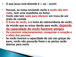 • O que Jesus está dizendo é + ou – assim:
• Pessoal, eu estou enviando vocês e vocês não tem
nada, nem uma moedinha no bolso
• Vocês não tem nada para oferecer em troca de um
prato de comida
• O êxito de vocês, e o êxito da sobrevivência de vocês,
da missão que eu estou dando para vocês, depende
da capacidade de vocês fazerem amigos
• De construir relacionamentos, conquistar o coração e
o afeto das pessoas
• Se vocês tiverem a capacidade de cair nas graças do
povo, vocês não passarão fome e as portas serão
abertas para vocês
 