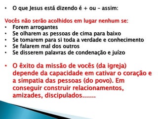 • O que Jesus está dizendo é + ou – assim:
Vocês não serão acolhidos em lugar nenhum se:
• Forem arrogantes
• Se olharem as pessoas de cima para baixo
• Se tomarem para si toda a verdade e conhecimento
• Se falarem mal dos outros
• Se disserem palavras de condenação e juízo
• O êxito da missão de vocês (da igreja)
depende da capacidade em cativar o coração e
a simpatia das pessoas (do povo). Em
conseguir construir relacionamentos,
amizades, discipulados.......
 