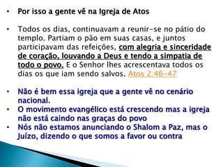 • Por isso a gente vê na Igreja de Atos
• Todos os dias, continuavam a reunir-se no pátio do
templo. Partiam o pão em suas casas, e juntos
participavam das refeições, com alegria e sinceridade
de coração, louvando a Deus e tendo a simpatia de
todo o povo. E o Senhor lhes acrescentava todos os
dias os que iam sendo salvos. Atos 2:46-47
• Não é bem essa igreja que a gente vê no cenário
nacional.
• O movimento evangélico está crescendo mas a igreja
não está caindo nas graças do povo
• Nós não estamos anunciando o Shalom a Paz, mas o
Juízo, dizendo o que somos a favor ou contra
 