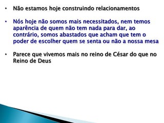 • Não estamos hoje construindo relacionamentos
• Nós hoje não somos mais necessitados, nem temos
aparência de quem não tem nada para dar, ao
contrário, somos abastados que acham que tem o
poder de escolher quem se senta ou não a nossa mesa
• Parece que vivemos mais no reino de César do que no
Reino de Deus
 