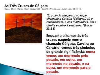 As Três Cruzes de Gólgota
Mateus 27:33 – Marcos 15:22 – Lucas 23:33 – João 19:17 Texto para estudar: Lucas 23:33-48)
“E, quando chegaram ao lugar
chamado a Caveira [Gólgota], ali o
crucificaram, e aos malfeitores, um à
direita e outro à esquerda.” (Lucas
23:33)
Enquanto olhamos às três
cruzes naquele morro
chamado Gólgota, Caveira ou
Calvário; vemos três símbolos
de grande significância: numa
vemos um morrendo pelo
pecado, em outra, um
morrendo no pecado, e na
outra, um morrendo para o
pecado.
 