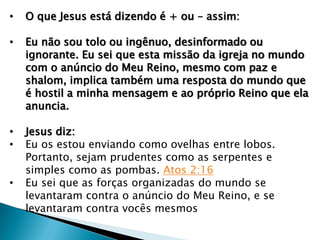 • O que Jesus está dizendo é + ou – assim:
• Eu não sou tolo ou ingênuo, desinformado ou
ignorante. Eu sei que esta missão da igreja no mundo
com o anúncio do Meu Reino, mesmo com paz e
shalom, implica também uma resposta do mundo que
é hostil a minha mensagem e ao próprio Reino que ela
anuncia.
• Jesus diz:
• Eu os estou enviando como ovelhas entre lobos.
Portanto, sejam prudentes como as serpentes e
simples como as pombas. Atos 2:16
• Eu sei que as forças organizadas do mundo se
levantaram contra o anúncio do Meu Reino, e se
levantaram contra vocês mesmos
 