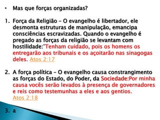 • Mas que forças organizadas?
1. Força da Religião – O evangelho é libertador, ele
desmonta estruturas de manipulação, emancipa
consciências escravizadas. Quando o evangelho é
pregado as forças da religião se levantam com
hostilidade:"Tenham cuidado, pois os homens os
entregarão aos tribunais e os açoitarão nas sinagogas
deles. Atos 2:17
2. A força política – O evangelho causa constrangimento
as forças do Estado, do Poder, da Sociedade:Por minha
causa vocês serão levados à presença de governadores
e reis como testemunhas a eles e aos gentios.
Atos 2:18
3. a
 